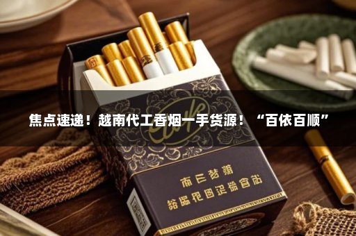 焦点速递！越南代工香烟一手货源！“百依百顺”