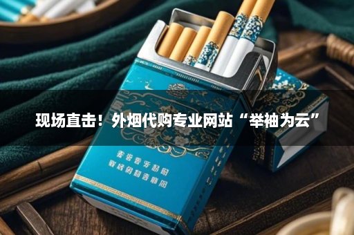现场直击！外烟代购专业网站“举袖为云”