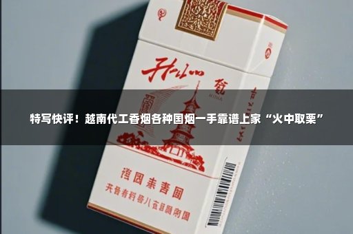 特写快评！越南代工香烟各种国烟一手靠谱上家“火中取栗”
